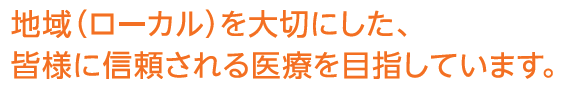 地域 (ローカル)を大切にした、皆様に信頼される医療を目指しています。